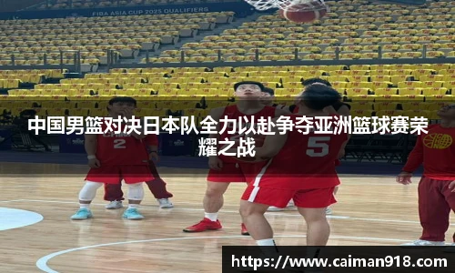 中国男篮对决日本队全力以赴争夺亚洲篮球赛荣耀之战